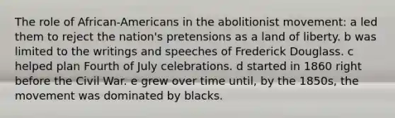 The role of African-Americans in the abolitionist movement: a led them to reject the nation's pretensions as a land of liberty. b was limited to the writings and speeches of Frederick Douglass. c helped plan Fourth of July celebrations. d started in 1860 right before the Civil War. e grew over time until, by the 1850s, the movement was dominated by blacks.