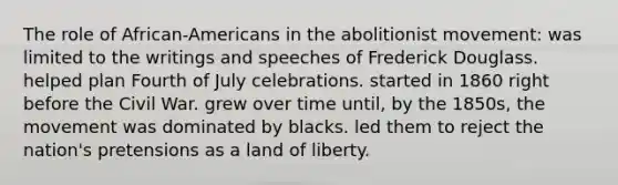 The role of African-Americans in the abolitionist movement: was limited to the writings and speeches of Frederick Douglass. helped plan Fourth of July celebrations. started in 1860 right before the Civil War. grew over time until, by the 1850s, the movement was dominated by blacks. led them to reject the nation's pretensions as a land of liberty.