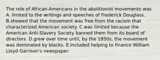 The role of African-Americans in the abolitionist movements was A. limited to the writings and speeches of Frederick Douglass. B.showed that the movement was free from the racism that characterized American society. C.was limited because the American Anti-Slavery Society banned them from its board of directors. D.grew over time until, by the 1850s, the movement was dominated by blacks. E.included helping to finance William Lloyd Garrison's newspaper.