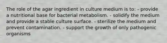 The role of the agar ingredient in culture medium is to: - provide a nutritional base for bacterial metabolism. - solidify the medium and provide a stable culture surface. - sterilize the medium and prevent contamination. - support the growth of only pathogenic organisms