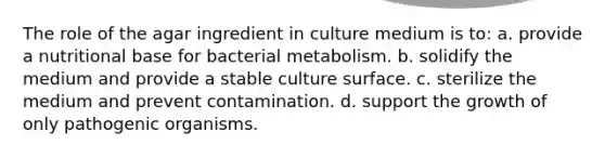 The role of the agar ingredient in culture medium is to: a. provide a nutritional base for bacterial metabolism. b. solidify the medium and provide a stable culture surface. c. sterilize the medium and prevent contamination. d. support the growth of only pathogenic organisms.