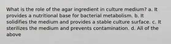 What is the role of the agar ingredient in culture medium? a. It provides a nutritional base for bacterial metabolism. b. It solidifies the medium and provides a stable culture surface. c. It sterilizes the medium and prevents contamination. d. All of the above