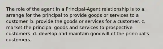 The role of the agent in a Principal-Agent relationship is to a. arrange for the principal to provide goods or services to a customer. b. provide the goods or services for a customer. c. market the principal goods and services to prospective customers. d. develop and maintain goodwill of the principal's customers.