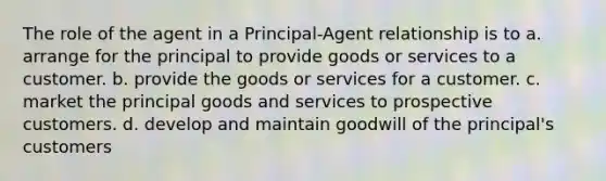 The role of the agent in a Principal-Agent relationship is to a. arrange for the principal to provide goods or services to a customer. b. provide the goods or services for a customer. c. market the principal goods and services to prospective customers. d. develop and maintain goodwill of the principal's customers