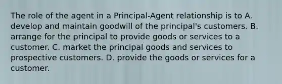 The role of the agent in a Principal-Agent relationship is to A. develop and maintain goodwill of the principal's customers. B. arrange for the principal to provide goods or services to a customer. C. market the principal goods and services to prospective customers. D. provide the goods or services for a customer.