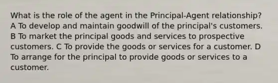 What is the role of the agent in the Principal-Agent relationship? A To develop and maintain goodwill of the principal's customers. B To market the principal goods and services to prospective customers. C To provide the goods or services for a customer. D To arrange for the principal to provide goods or services to a customer.