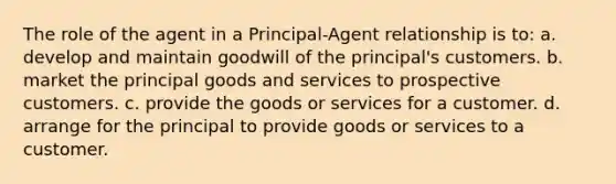 The role of the agent in a Principal-Agent relationship is to: a. develop and maintain goodwill of the principal's customers. b. market the principal goods and services to prospective customers. c. provide the goods or services for a customer. d. arrange for the principal to provide goods or services to a customer.