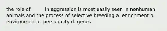 the role of _____ in aggression is most easily seen in nonhuman animals and the process of selective breeding a. enrichment b. environment c. personality d. genes