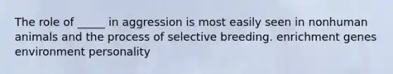 The role of _____ in aggression is most easily seen in nonhuman animals and the process of selective breeding. enrichment genes environment personality