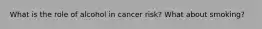 What is the role of alcohol in cancer risk? What about smoking?