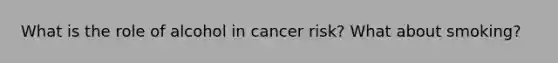 What is the role of alcohol in cancer risk? What about smoking?