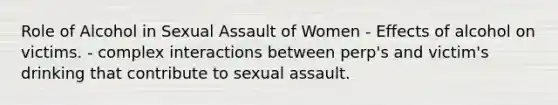 Role of Alcohol in Sexual Assault of Women - Effects of alcohol on victims. - complex interactions between perp's and victim's drinking that contribute to sexual assault.