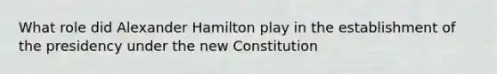 What role did Alexander Hamilton play in the establishment of the presidency under the new Constitution