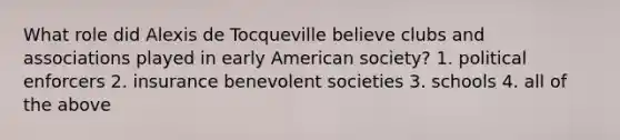 What role did Alexis de Tocqueville believe clubs and associations played in early American society? 1. political enforcers 2. insurance benevolent societies 3. schools 4. all of the above