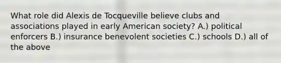 What role did Alexis de Tocqueville believe clubs and associations played in early American society? A.) political enforcers B.) insurance benevolent societies C.) schools D.) all of the above