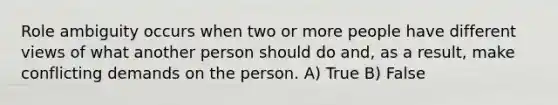 Role ambiguity occurs when two or more people have different views of what another person should do and, as a result, make conflicting demands on the person. A) True B) False