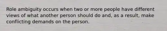 Role ambiguity occurs when two or more people have different views of what another person should do and, as a result, make conflicting demands on the person.