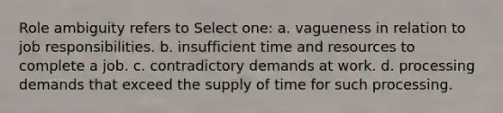 Role ambiguity refers to Select one: a. vagueness in relation to job responsibilities. b. insufficient time and resources to complete a job. c. contradictory demands at work. d. processing demands that exceed the supply of time for such processing.