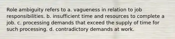 Role ambiguity refers to a. vagueness in relation to job responsibilities. b. insufficient time and resources to complete a job. c. processing demands that exceed the supply of time for such processing. d. contradictory demands at work.