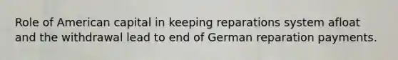 Role of American capital in keeping reparations system afloat and the withdrawal lead to end of German reparation payments.