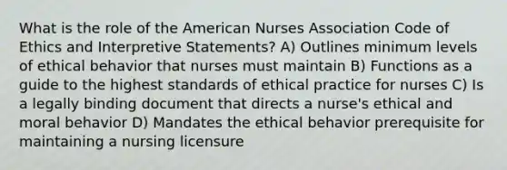 What is the role of the American Nurses Association Code of Ethics and Interpretive Statements? A) Outlines minimum levels of ethical behavior that nurses must maintain B) Functions as a guide to the highest standards of ethical practice for nurses C) Is a legally binding document that directs a nurse's ethical and moral behavior D) Mandates the ethical behavior prerequisite for maintaining a nursing licensure