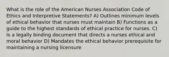 What is the role of the American Nurses Association Code of Ethics and Interpretive Statements? A) Outlines minimum levels of ethical behavior that nurses must maintain B) Functions as a guide to the highest standards of ethical practice for nurses. C) Is a legally binding document that directs a nurses ethical and moral behavior D) Mandates the ethical behavior prerequisite for maintaining a nursing licensure