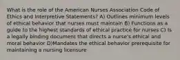 What is the role of the American Nurses Association Code of Ethics and Interpretive Statements? A) Outlines minimum levels of ethical behavior that nurses must maintain B) Functions as a guide to the highest standards of ethical practice for nurses C) Is a legally binding document that directs a nurse's ethical and moral behavior D)Mandates the ethical behavior prerequisite for maintaining a nursing licensure