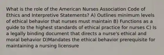 What is the role of the American Nurses Association Code of Ethics and Interpretive Statements? A) Outlines minimum levels of ethical behavior that nurses must maintain B) Functions as a guide to the highest standards of ethical practice for nurses C) Is a legally binding document that directs a nurse's ethical and moral behavior D)Mandates the ethical behavior prerequisite for maintaining a nursing licensure