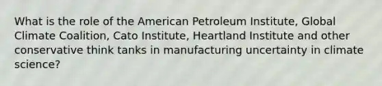 What is the role of the American Petroleum Institute, Global Climate Coalition, Cato Institute, Heartland Institute and other conservative think tanks in manufacturing uncertainty in climate science?