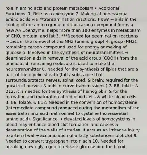 role in amino acid and protein metabolism • Additional Functions: 1. Role as a coenzyme 2. Making of nonessential amino acids via **transamination reactions. How? → aids in the joining of the amino group and the carbon compound forms a new AA Coenzyme: helps more than 100 enzymes in metabolism of CHO, protein, and fat 3. ***Needed for deamination reactions → aids in the removal of the NH2 (amino group) 4. group (NH2); remaining carbon compound used for energy or making of glucose 5. Involved in the synthesis of neurotransmitters → deamination aids in removal of the acid group (COOH) from the amino acid; remaining molecule is used to make the neurotransmitter 6. Needed for the synthesis of lipids that are a part of the myelin sheath (fatty substance that surrounds/protects nerves, spinal cord, & brain; required for the growth of nerves; & aids in nerve transmissions.) 7. B6, folate & B12, it is needed for the synthesis of hemoglobin & for the formation and maturation of red blood cells & white blood cells. 8. B6, folate, & B12: Needed in the conversion of homocysteine (intermediate compound produced during the metabolism of the essential amino acid methionine) to cysteine (nonessential amino acid). Significance → elevated levels of homocysteins in blood may enhance blood clot formation and causes a deterioration of the walls of arteries. It acts as an irritant→ injury to arterial wall→ accumulation of a fatty substance= blot clot 9. Needed to convert tryptophan into niacin 10. Needed for breaking down glycogen to release glucose into the blood.