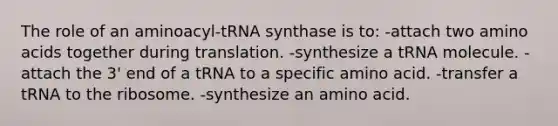 The role of an aminoacyl-tRNA synthase is to: -attach two amino acids together during translation. -synthesize a tRNA molecule. -attach the 3' end of a tRNA to a specific amino acid. -transfer a tRNA to the ribosome. -synthesize an amino acid.