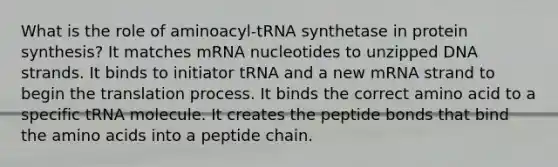 What is the role of aminoacyl-tRNA synthetase in protein synthesis? It matches mRNA nucleotides to unzipped DNA strands. It binds to initiator tRNA and a new mRNA strand to begin the translation process. It binds the correct amino acid to a specific tRNA molecule. It creates the peptide bonds that bind the <a href='https://www.questionai.com/knowledge/k9gb720LCl-amino-acids' class='anchor-knowledge'>amino acids</a> into a peptide chain.