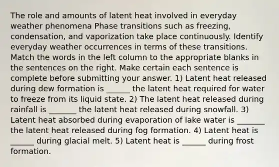 The role and amounts of latent heat involved in everyday weather phenomena Phase transitions such as freezing, condensation, and vaporization take place continuously. Identify everyday weather occurrences in terms of these transitions. Match the words in the left column to the appropriate blanks in the sentences on the right. Make certain each sentence is complete before submitting your answer. 1) Latent heat released during dew formation is ______ the latent heat required for water to freeze from its liquid state. 2) The latent heat released during rainfall is _______ the latent heat released during snowfall. 3) Latent heat absorbed during evaporation of lake water is _______ the latent heat released during fog formation. 4) Latent heat is ______ during glacial melt. 5) Latent heat is ______ during frost formation.