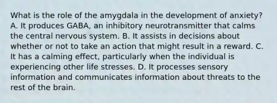 What is the role of the amygdala in the development of anxiety? A. It produces GABA, an inhibitory neurotransmitter that calms the central nervous system. B. It assists in decisions about whether or not to take an action that might result in a reward. C. It has a calming effect, particularly when the individual is experiencing other life stresses. D. It processes sensory information and communicates information about threats to the rest of the brain.