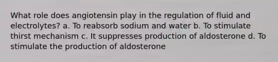 What role does angiotensin play in the regulation of fluid and electrolytes? a. To reabsorb sodium and water b. To stimulate thirst mechanism c. It suppresses production of aldosterone d. To stimulate the production of aldosterone