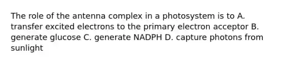 The role of the antenna complex in a photosystem is to A. transfer excited electrons to the primary electron acceptor B. generate glucose C. generate NADPH D. capture photons from sunlight