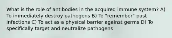 What is the role of antibodies in the acquired immune system? A) To immediately destroy pathogens B) To "remember" past infections C) To act as a physical barrier against germs D) To specifically target and neutralize pathogens