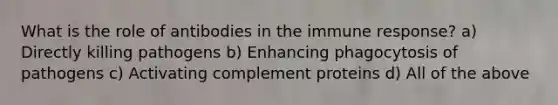 What is the role of antibodies in the immune response? a) Directly killing pathogens b) Enhancing phagocytosis of pathogens c) Activating complement proteins d) All of the above