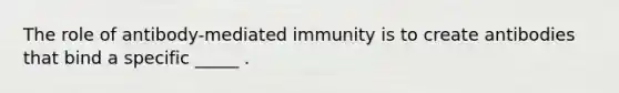 The role of antibody-mediated immunity is to create antibodies that bind a specific _____ .