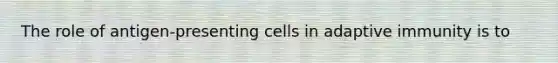 The role of antigen-presenting cells in adaptive immunity is to