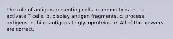 The role of antigen-presenting cells in immunity is to... a. activate T cells. b. display antigen fragments. c. process antigens. d. bind antigens to glycoproteins. e. All of the answers are correct.