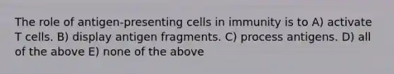 The role of antigen-presenting cells in immunity is to A) activate T cells. B) display antigen fragments. C) process antigens. D) all of the above E) none of the above