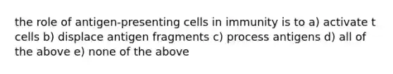 the role of antigen-presenting cells in immunity is to a) activate t cells b) displace antigen fragments c) process antigens d) all of the above e) none of the above