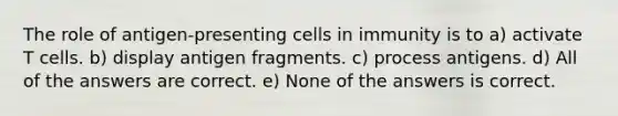 The role of antigen-presenting cells in immunity is to a) activate T cells. b) display antigen fragments. c) process antigens. d) All of the answers are correct. e) None of the answers is correct.