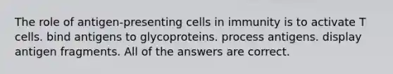 The role of antigen-presenting cells in immunity is to activate T cells. bind antigens to glycoproteins. process antigens. display antigen fragments. All of the answers are correct.