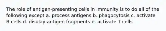 The role of antigen-presenting cells in immunity is to do all of the following except a. process antigens b. phagocytosis c. activate B cells d. display antigen fragments e. activate T cells