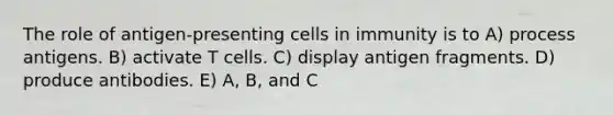 The role of antigen-presenting cells in immunity is to A) process antigens. B) activate T cells. C) display antigen fragments. D) produce antibodies. E) A, B, and C