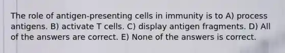 The role of antigen-presenting cells in immunity is to A) process antigens. B) activate T cells. C) display antigen fragments. D) All of the answers are correct. E) None of the answers is correct.