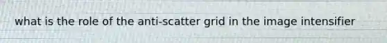 what is the role of the anti-scatter grid in the image intensifier