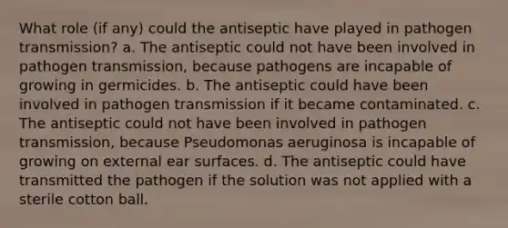 What role (if any) could the antiseptic have played in pathogen transmission? a. The antiseptic could not have been involved in pathogen transmission, because pathogens are incapable of growing in germicides. b. The antiseptic could have been involved in pathogen transmission if it became contaminated. c. The antiseptic could not have been involved in pathogen transmission, because Pseudomonas aeruginosa is incapable of growing on external ear surfaces. d. The antiseptic could have transmitted the pathogen if the solution was not applied with a sterile cotton ball.